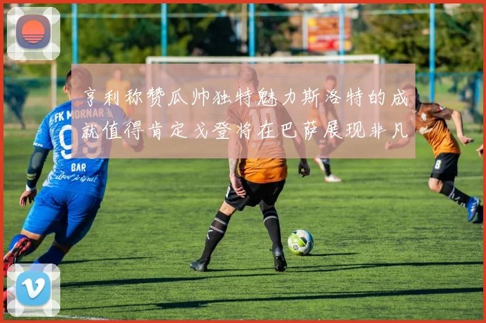 亨利称赞瓜帅独特魅力斯洛特的成就值得肯定戈登将在巴萨展现非凡才华