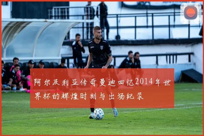 阿尔及利亚传奇曼迪回忆2014年世界杯的辉煌时刻与出场纪录