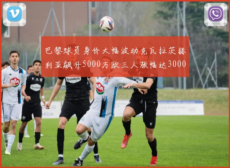 巴黎球员身价大幅波动克瓦拉茨赫利亚飙升5000万欧三人涨幅达3000万欧