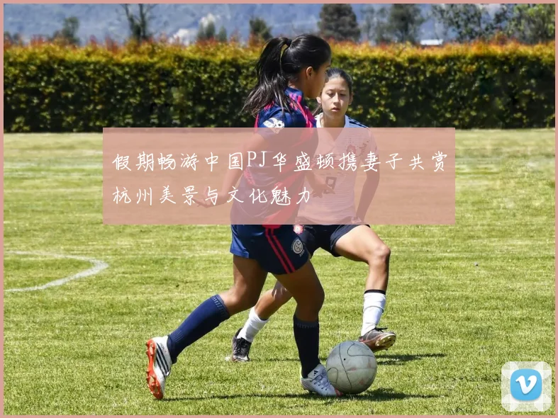 假期畅游中国PJ华盛顿携妻子共赏杭州美景与文化魅力