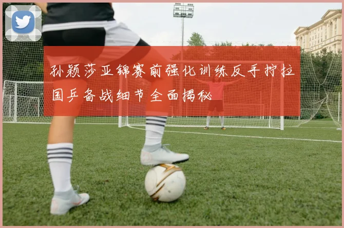 孙颖莎亚锦赛前强化训练反手拧拉国乒备战细节全面揭秘
